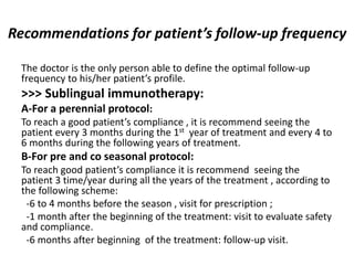 Recommendations for patient’s follow-up frequency
The doctor is the only person able to define the optimal follow-up
frequency to his/her patient’s profile.
>>> Sublingual immunotherapy:
A-For a perennial protocol:
To reach a good patient’s compliance , it is recommend seeing the
patient every 3 months during the 1st year of treatment and every 4 to
6 months during the following years of treatment.
B-For pre and co seasonal protocol:
To reach good patient’s compliance it is recommend seeing the
patient 3 time/year during all the years of the treatment , according to
the following scheme:
-6 to 4 months before the season , visit for prescription ;
-1 month after the beginning of the treatment: visit to evaluate safety
and compliance.
-6 months after beginning of the treatment: follow-up visit.
 
