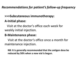 Recommendations for patient’s follow-up frequency
>>>Subcutaneous immunotherapy:
A-Initial phase:
Visit at the doctor’s office each week for
weekly initial injection.
B-Maintenance phase:
Visit at the doctor’s office once a month for
maintenance injection.
NB: It is generally recommended that the antigen dose be
reduced by 50% when a new vial is begun.
 