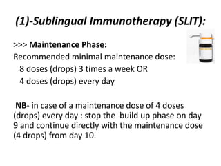 (1)-Sublingual Immunotherapy (SLIT):
>>> Maintenance Phase:
Recommended minimal maintenance dose:
8 doses (drops) 3 times a week OR
4 doses (drops) every day
NB- in case of a maintenance dose of 4 doses
(drops) every day : stop the build up phase on day
9 and continue directly with the maintenance dose
(4 drops) from day 10.
 