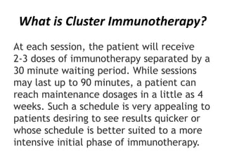 What is Cluster Immunotherapy?
At each session, the patient will receive
2-3 doses of immunotherapy separated by a
30 minute waiting period. While sessions
may last up to 90 minutes, a patient can
reach maintenance dosages in a little as 4
weeks. Such a schedule is very appealing to
patients desiring to see results quicker or
whose schedule is better suited to a more
intensive initial phase of immunotherapy.
 