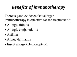 Benefits of immunotherapy
There is good evidence that allergen
immunotherapy is effective for the treatment of:
Allergic rhinitis
Allergic conjunctivitis
Asthma
Atopic dermatitis
Insect allergy (Hymenoptera)
 