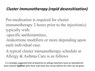 Cluster immunotherapy (rapid desensitization)
Pre-medication is required for cluster
immunotherapy 2 hours prior to the injection(s)
typically with:
-specific antihistamines,
-leukotriene modifiers or more depending upon
each individual case.
A typical cluster immunotherapy schedule at
Allergy & Asthma Care is as follows
It is strongly suggested that all patients on allergy injections have an epinephrine
auto-injector (EpiPen) with them and show the nurses before the shot can be given.
 