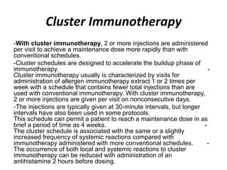 Cluster Immunotherapy
-With cluster immunotherapy, 2 or more injections are administered
per visit to achieve a maintenance dose more rapidly than with
conventional schedules.
-Cluster schedules are designed to accelerate the buildup phase of
immunotherapy. -
Cluster immunotherapy usually is characterized by visits for
administration of allergen immunotherapy extract 1 or 2 times per
week with a schedule that contains fewer total injections than are
used with conventional immunotherapy. With cluster immunotherapy,
2 or more injections are given per visit on nonconsecutive days.
-The injections are typically given at 30-minute intervals, but longer
intervals have also been used in some protocols.
This schedule can permit a patient to reach a maintenance dose in as
brief a period of time as 4 weeks. -
The cluster schedule is associated with the same or a slightly
increased frequency of systemic reactions compared with
immunotherapy administered with more conventional schedules. -
The occurrence of both local and systemic reactions to cluster
immunotherapy can be reduced with administration of an
antihistamine 2 hours before dosing.
 