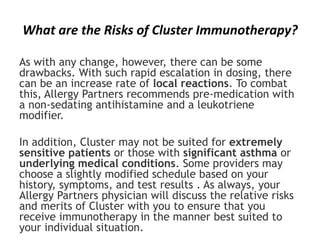 What are the Risks of Cluster Immunotherapy?
As with any change, however, there can be some
drawbacks. With such rapid escalation in dosing, there
can be an increase rate of local reactions. To combat
this, Allergy Partners recommends pre-medication with
a non-sedating antihistamine and a leukotriene
modifier.
In addition, Cluster may not be suited for extremely
sensitive patients or those with significant asthma or
underlying medical conditions. Some providers may
choose a slightly modified schedule based on your
history, symptoms, and test results . As always, your
Allergy Partners physician will discuss the relative risks
and merits of Cluster with you to ensure that you
receive immunotherapy in the manner best suited to
your individual situation.
 
