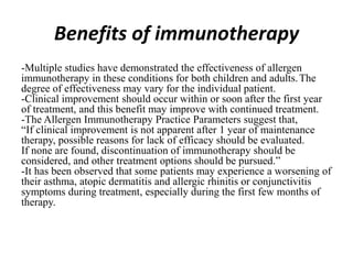 Benefits of immunotherapy
-Multiple studies have demonstrated the effectiveness of allergen
immunotherapy in these conditions for both children and adults.The
degree of effectiveness may vary for the individual patient.
-Clinical improvement should occur within or soon after the first year
of treatment, and this benefit may improve with continued treatment.
-The Allergen Immunotherapy Practice Parameters suggest that,
“If clinical improvement is not apparent after 1 year of maintenance
therapy, possible reasons for lack of efficacy should be evaluated.
If none are found, discontinuation of immunotherapy should be
considered, and other treatment options should be pursued.”
-It has been observed that some patients may experience a worsening of
their asthma, atopic dermatitis and allergic rhinitis or conjunctivitis
symptoms during treatment, especially during the first few months of
therapy.
 