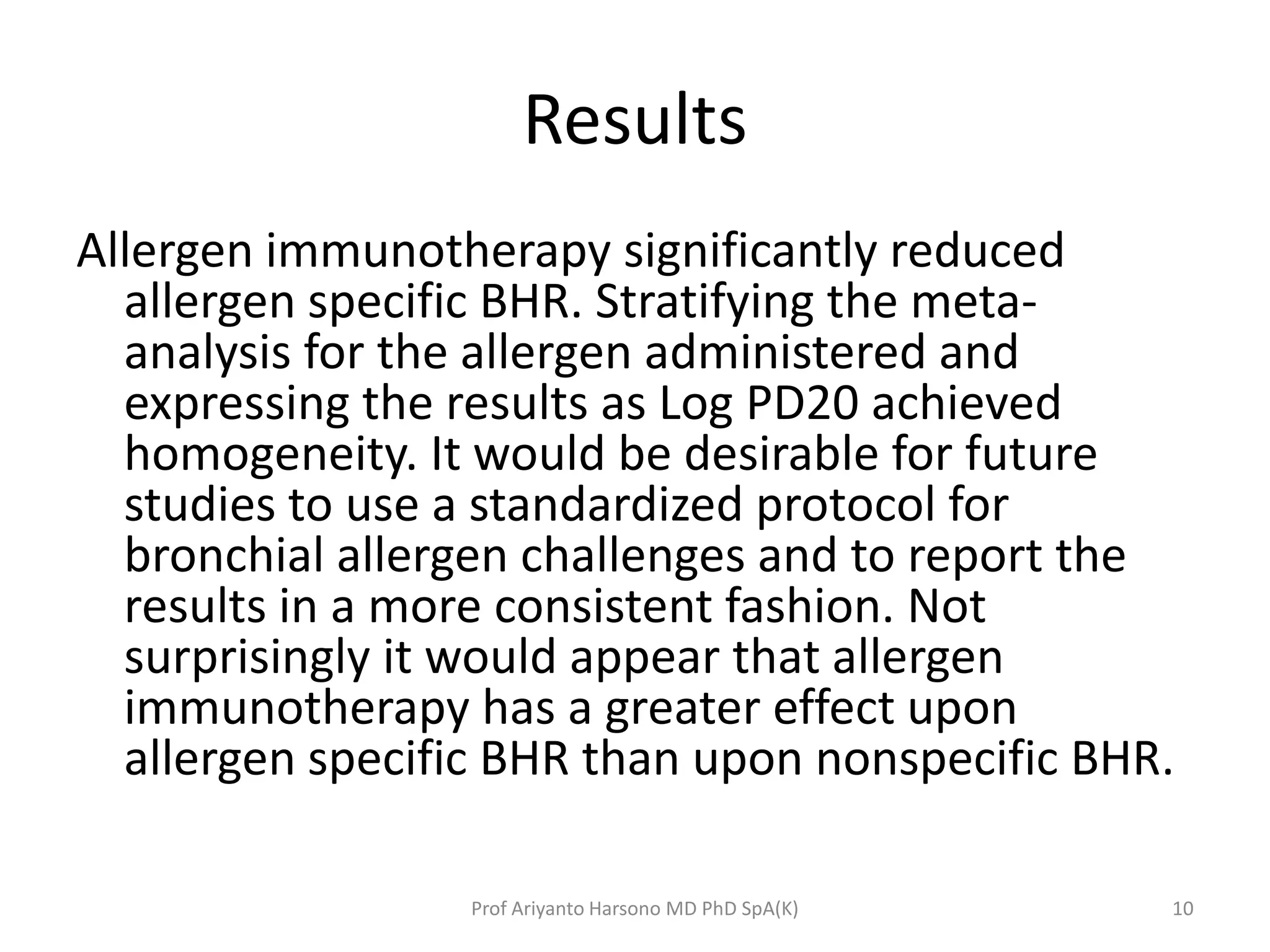 Results
Allergen immunotherapy significantly reduced
allergen specific BHR. Stratifying the meta-
analysis for the allergen administered and
expressing the results as Log PD20 achieved
homogeneity. It would be desirable for future
studies to use a standardized protocol for
bronchial allergen challenges and to report the
results in a more consistent fashion. Not
surprisingly it would appear that allergen
immunotherapy has a greater effect upon
allergen specific BHR than upon nonspecific BHR.
10Prof Ariyanto Harsono MD PhD SpA(K)
 