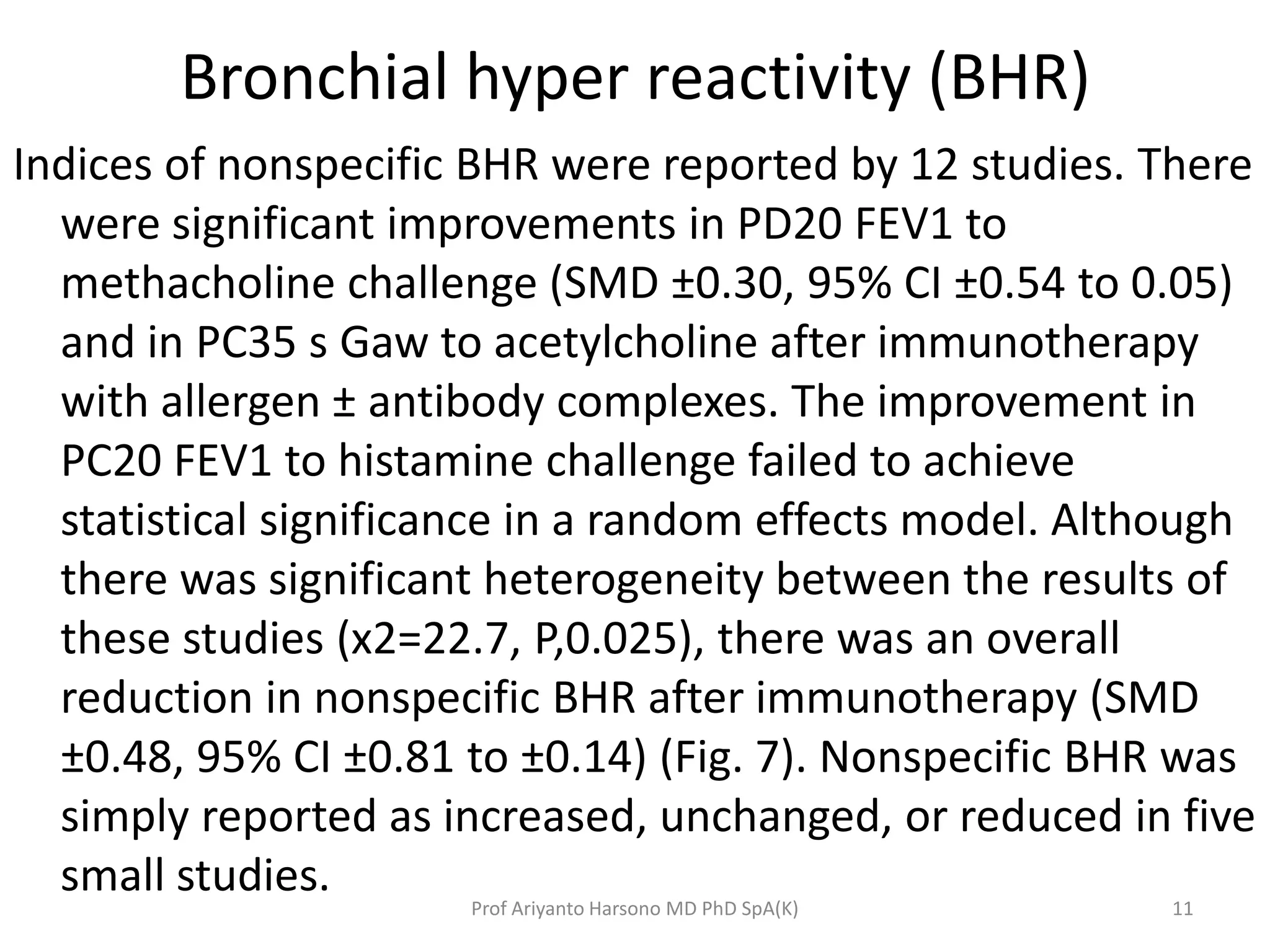 Bronchial hyper reactivity (BHR)
Indices of nonspecific BHR were reported by 12 studies. There
were significant improvements in PD20 FEV1 to
methacholine challenge (SMD ±0.30, 95% CI ±0.54 to 0.05)
and in PC35 s Gaw to acetylcholine after immunotherapy
with allergen ± antibody complexes. The improvement in
PC20 FEV1 to histamine challenge failed to achieve
statistical significance in a random effects model. Although
there was significant heterogeneity between the results of
these studies (x2=22.7, P,0.025), there was an overall
reduction in nonspecific BHR after immunotherapy (SMD
±0.48, 95% CI ±0.81 to ±0.14) (Fig. 7). Nonspecific BHR was
simply reported as increased, unchanged, or reduced in five
small studies.
11Prof Ariyanto Harsono MD PhD SpA(K)
 