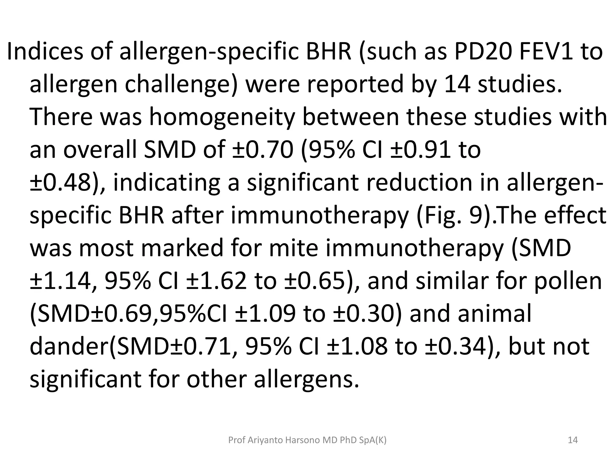 Indices of allergen-specific BHR (such as PD20 FEV1 to
allergen challenge) were reported by 14 studies.
There was homogeneity between these studies with
an overall SMD of ±0.70 (95% CI ±0.91 to
±0.48), indicating a significant reduction in allergen-
specific BHR after immunotherapy (Fig. 9).The effect
was most marked for mite immunotherapy (SMD
±1.14, 95% CI ±1.62 to ±0.65), and similar for pollen
(SMD±0.69,95%CI ±1.09 to ±0.30) and animal
dander(SMD±0.71, 95% CI ±1.08 to ±0.34), but not
significant for other allergens.
14Prof Ariyanto Harsono MD PhD SpA(K)
 
