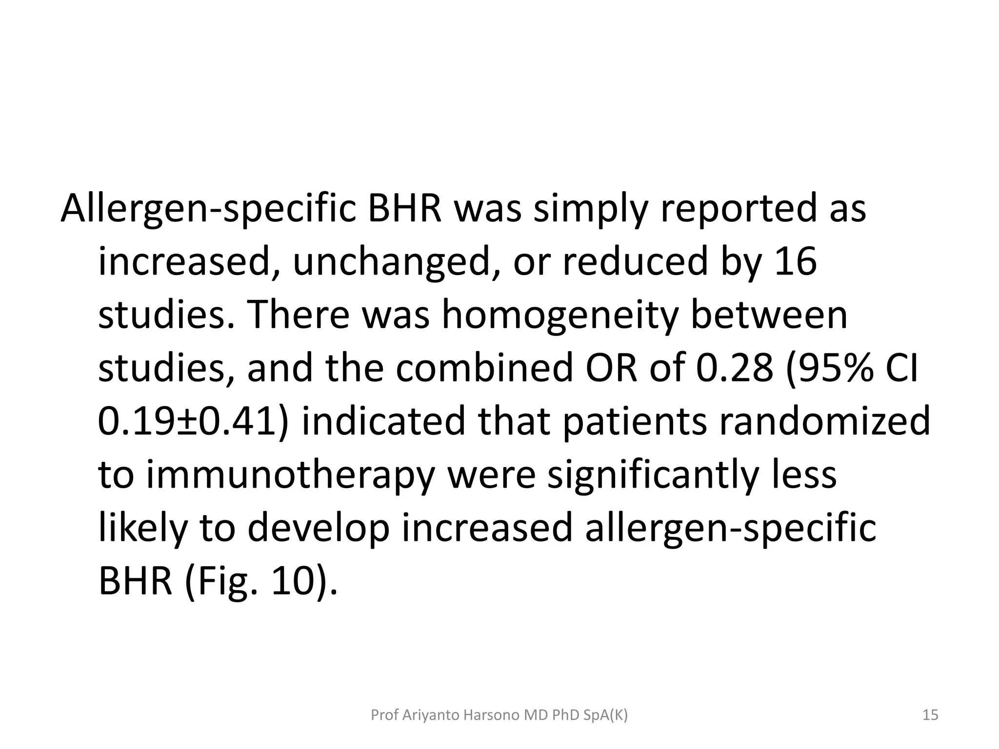 Allergen-specific BHR was simply reported as
increased, unchanged, or reduced by 16
studies. There was homogeneity between
studies, and the combined OR of 0.28 (95% CI
0.19±0.41) indicated that patients randomized
to immunotherapy were significantly less
likely to develop increased allergen-specific
BHR (Fig. 10).
15Prof Ariyanto Harsono MD PhD SpA(K)
 