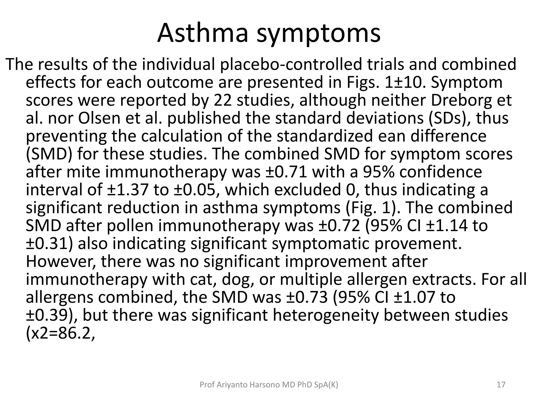 Asthma symptoms
The results of the individual placebo-controlled trials and combined
effects for each outcome are presented in Figs. 1±10. Symptom
scores were reported by 22 studies, although neither Dreborg et
al. nor Olsen et al. published the standard deviations (SDs), thus
preventing the calculation of the standardized ean difference
(SMD) for these studies. The combined SMD for symptom scores
after mite immunotherapy was ±0.71 with a 95% confidence
interval of ±1.37 to ±0.05, which excluded 0, thus indicating a
significant reduction in asthma symptoms (Fig. 1). The combined
SMD after pollen immunotherapy was ±0.72 (95% CI ±1.14 to
±0.31) also indicating significant symptomatic provement.
However, there was no significant improvement after
immunotherapy with cat, dog, or multiple allergen extracts. For all
allergens combined, the SMD was ±0.73 (95% CI ±1.07 to
±0.39), but there was significant heterogeneity between studies
(x2=86.2,
17Prof Ariyanto Harsono MD PhD SpA(K)
 