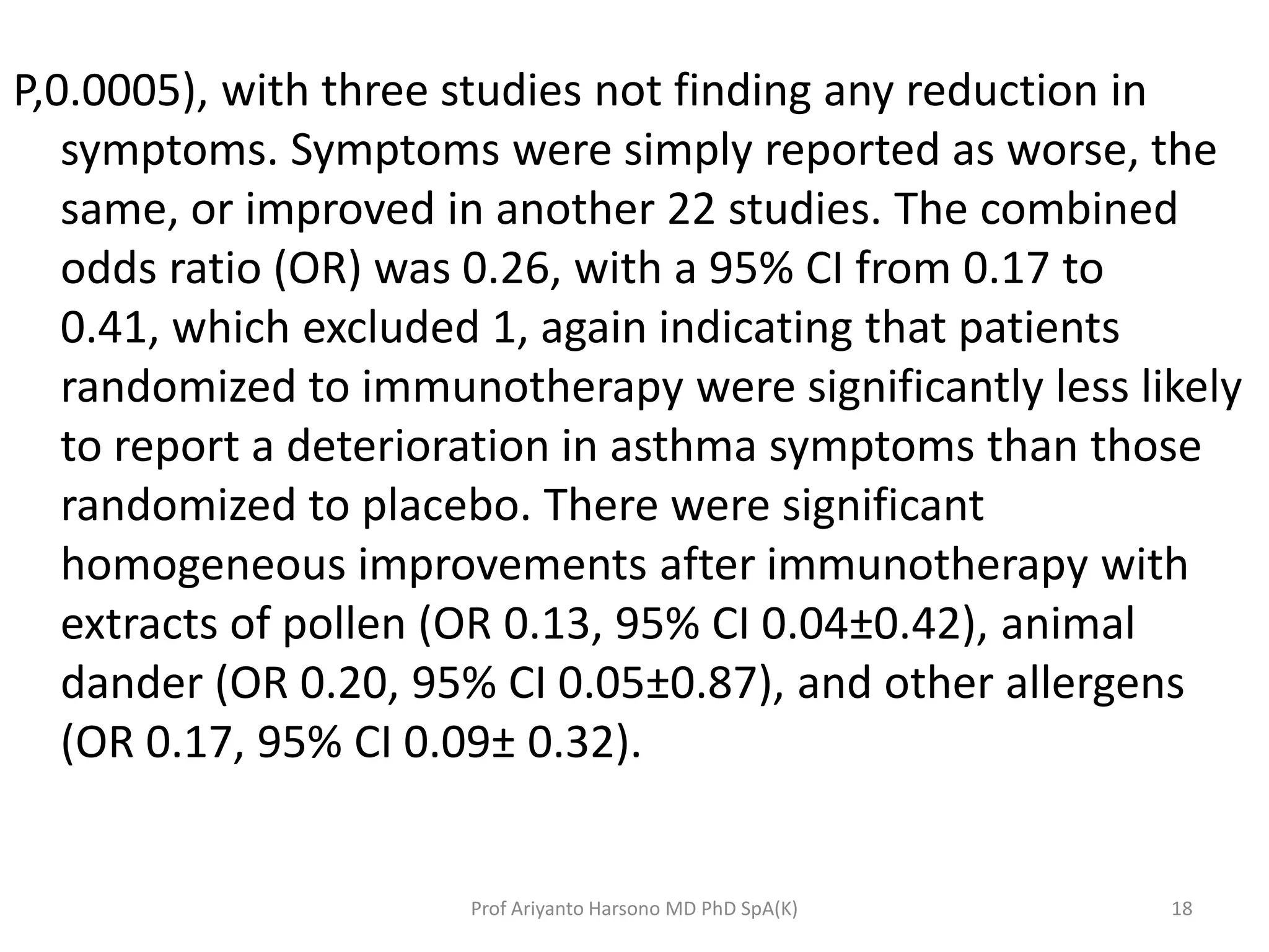 P,0.0005), with three studies not finding any reduction in
symptoms. Symptoms were simply reported as worse, the
same, or improved in another 22 studies. The combined
odds ratio (OR) was 0.26, with a 95% CI from 0.17 to
0.41, which excluded 1, again indicating that patients
randomized to immunotherapy were significantly less likely
to report a deterioration in asthma symptoms than those
randomized to placebo. There were significant
homogeneous improvements after immunotherapy with
extracts of pollen (OR 0.13, 95% CI 0.04±0.42), animal
dander (OR 0.20, 95% CI 0.05±0.87), and other allergens
(OR 0.17, 95% CI 0.09± 0.32).
18Prof Ariyanto Harsono MD PhD SpA(K)
 