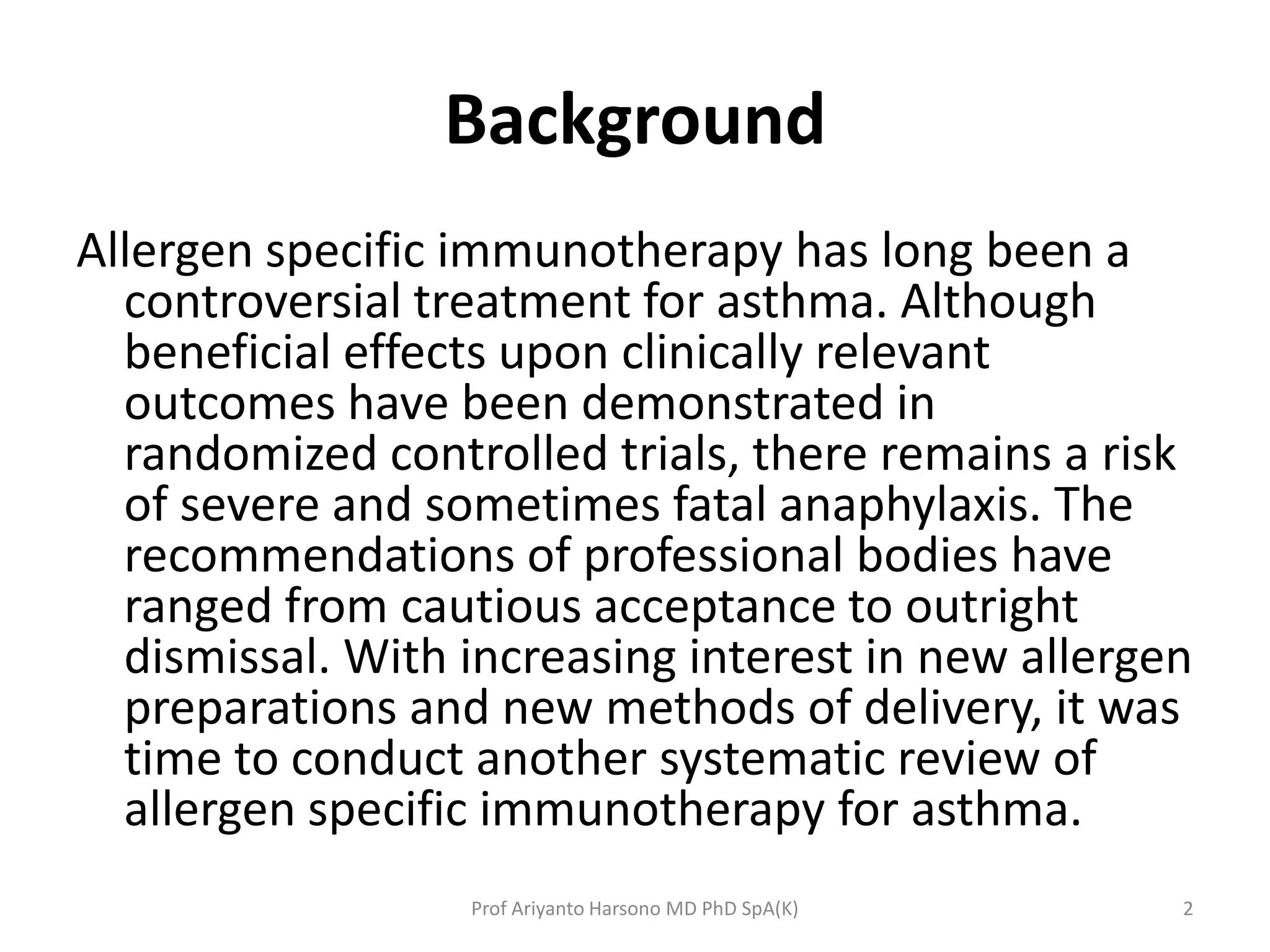 Background
Allergen specific immunotherapy has long been a
controversial treatment for asthma. Although
beneficial effects upon clinically relevant
outcomes have been demonstrated in
randomized controlled trials, there remains a risk
of severe and sometimes fatal anaphylaxis. The
recommendations of professional bodies have
ranged from cautious acceptance to outright
dismissal. With increasing interest in new allergen
preparations and new methods of delivery, it was
time to conduct another systematic review of
allergen specific immunotherapy for asthma.
2Prof Ariyanto Harsono MD PhD SpA(K)
 