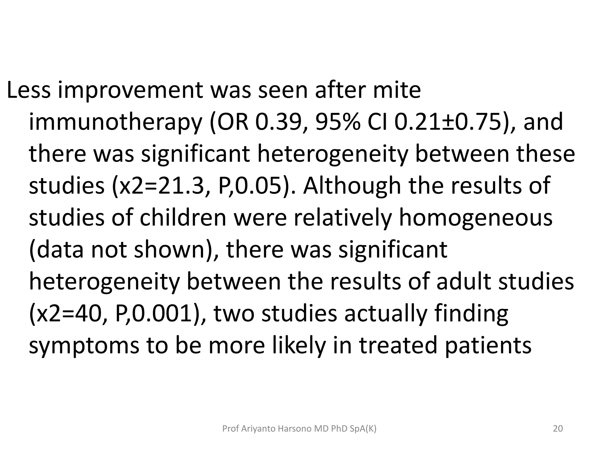 Less improvement was seen after mite
immunotherapy (OR 0.39, 95% CI 0.21±0.75), and
there was significant heterogeneity between these
studies (x2=21.3, P,0.05). Although the results of
studies of children were relatively homogeneous
(data not shown), there was significant
heterogeneity between the results of adult studies
(x2=40, P,0.001), two studies actually finding
symptoms to be more likely in treated patients
20Prof Ariyanto Harsono MD PhD SpA(K)
 