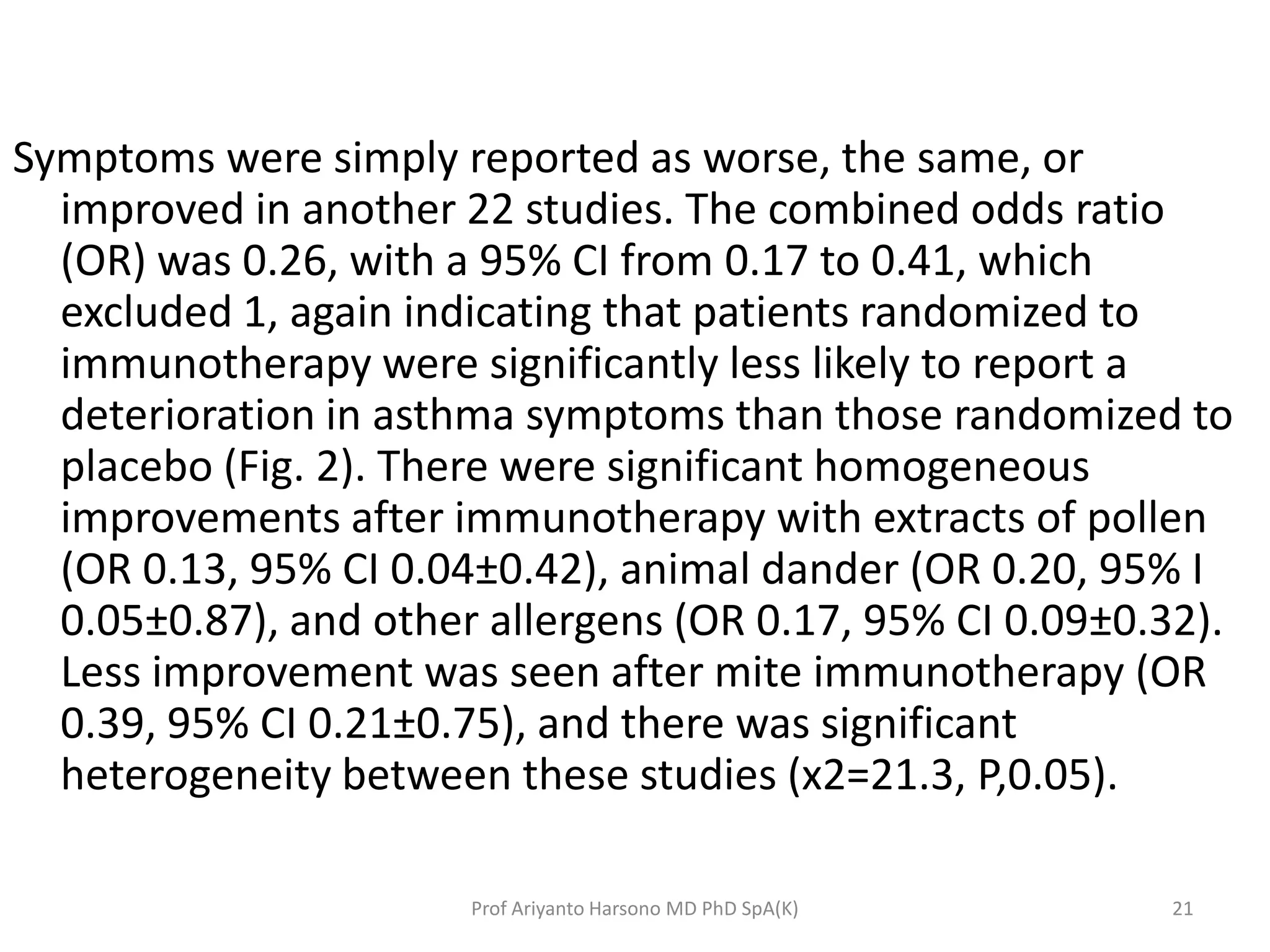 Symptoms were simply reported as worse, the same, or
improved in another 22 studies. The combined odds ratio
(OR) was 0.26, with a 95% CI from 0.17 to 0.41, which
excluded 1, again indicating that patients randomized to
immunotherapy were significantly less likely to report a
deterioration in asthma symptoms than those randomized to
placebo (Fig. 2). There were significant homogeneous
improvements after immunotherapy with extracts of pollen
(OR 0.13, 95% CI 0.04±0.42), animal dander (OR 0.20, 95% I
0.05±0.87), and other allergens (OR 0.17, 95% CI 0.09±0.32).
Less improvement was seen after mite immunotherapy (OR
0.39, 95% CI 0.21±0.75), and there was significant
heterogeneity between these studies (x2=21.3, P,0.05).
21Prof Ariyanto Harsono MD PhD SpA(K)
 