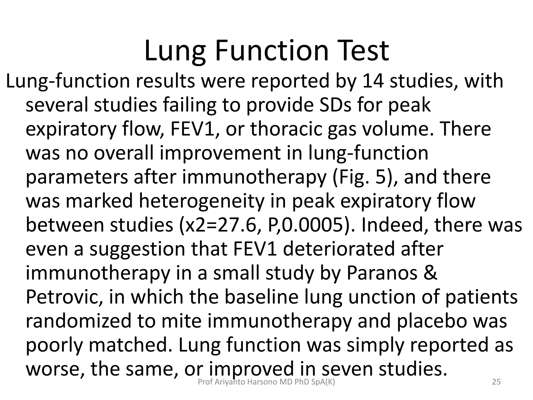 Lung Function Test
Lung-function results were reported by 14 studies, with
several studies failing to provide SDs for peak
expiratory flow, FEV1, or thoracic gas volume. There
was no overall improvement in lung-function
parameters after immunotherapy (Fig. 5), and there
was marked heterogeneity in peak expiratory flow
between studies (x2=27.6, P,0.0005). Indeed, there was
even a suggestion that FEV1 deteriorated after
immunotherapy in a small study by Paranos &
Petrovic, in which the baseline lung unction of patients
randomized to mite immunotherapy and placebo was
poorly matched. Lung function was simply reported as
worse, the same, or improved in seven studies. 25Prof Ariyanto Harsono MD PhD SpA(K)
 