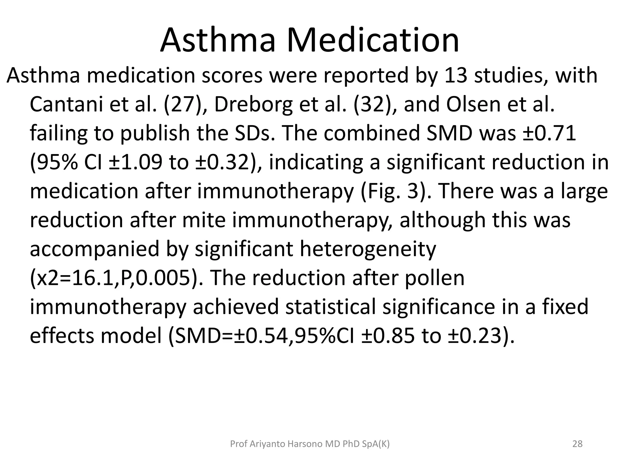 Asthma Medication
Asthma medication scores were reported by 13 studies, with
Cantani et al. (27), Dreborg et al. (32), and Olsen et al.
failing to publish the SDs. The combined SMD was ±0.71
(95% CI ±1.09 to ±0.32), indicating a significant reduction in
medication after immunotherapy (Fig. 3). There was a large
reduction after mite immunotherapy, although this was
accompanied by significant heterogeneity
(x2=16.1,P,0.005). The reduction after pollen
immunotherapy achieved statistical significance in a fixed
effects model (SMD=±0.54,95%CI ±0.85 to ±0.23).
28Prof Ariyanto Harsono MD PhD SpA(K)
 