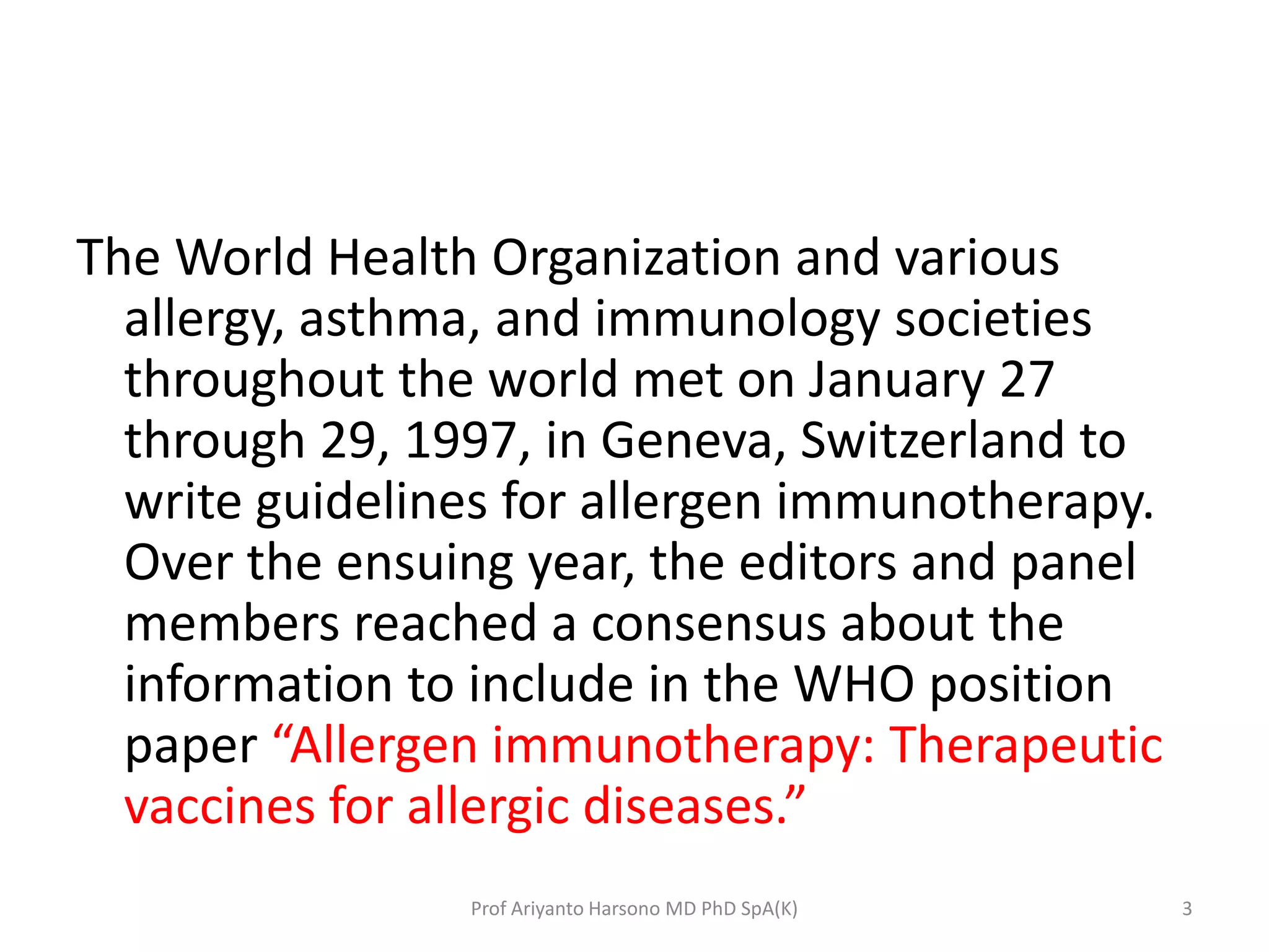 The World Health Organization and various
allergy, asthma, and immunology societies
throughout the world met on January 27
through 29, 1997, in Geneva, Switzerland to
write guidelines for allergen immunotherapy.
Over the ensuing year, the editors and panel
members reached a consensus about the
information to include in the WHO position
paper “Allergen immunotherapy: Therapeutic
vaccines for allergic diseases.”
3Prof Ariyanto Harsono MD PhD SpA(K)
 