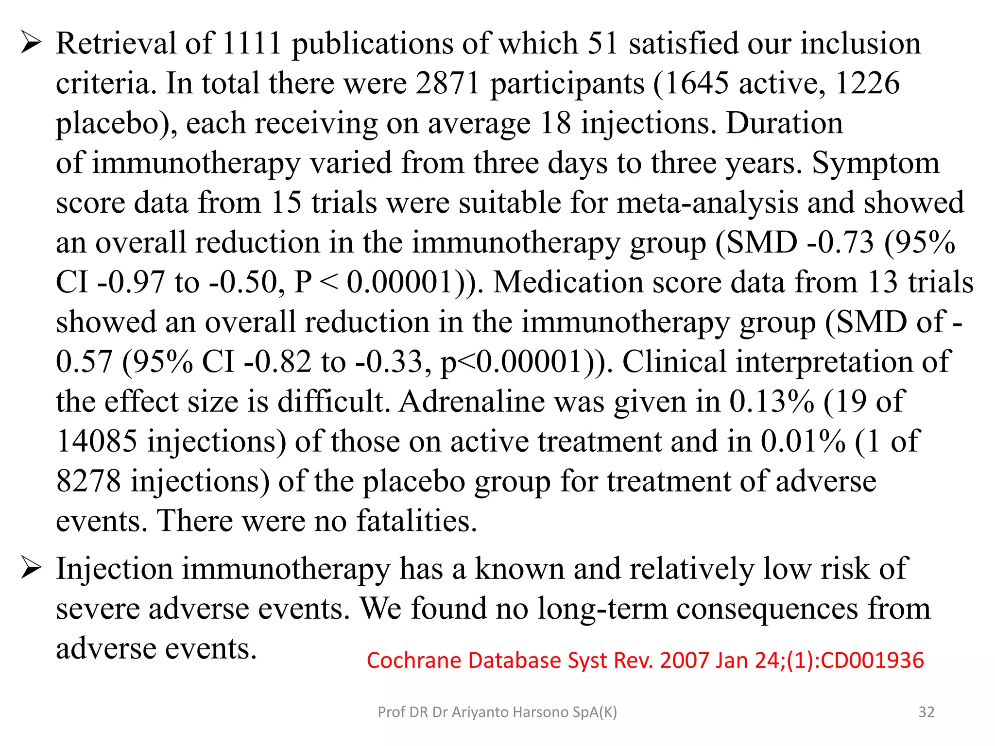  Retrieval of 1111 publications of which 51 satisfied our inclusion
criteria. In total there were 2871 participants (1645 active, 1226
placebo), each receiving on average 18 injections. Duration
of immunotherapy varied from three days to three years. Symptom
score data from 15 trials were suitable for meta-analysis and showed
an overall reduction in the immunotherapy group (SMD -0.73 (95%
CI -0.97 to -0.50, P < 0.00001)). Medication score data from 13 trials
showed an overall reduction in the immunotherapy group (SMD of -
0.57 (95% CI -0.82 to -0.33, p<0.00001)). Clinical interpretation of
the effect size is difficult. Adrenaline was given in 0.13% (19 of
14085 injections) of those on active treatment and in 0.01% (1 of
8278 injections) of the placebo group for treatment of adverse
events. There were no fatalities.
 Injection immunotherapy has a known and relatively low risk of
severe adverse events. We found no long-term consequences from
adverse events. Cochrane Database Syst Rev. 2007 Jan 24;(1):CD001936
32Prof DR Dr Ariyanto Harsono SpA(K)
 