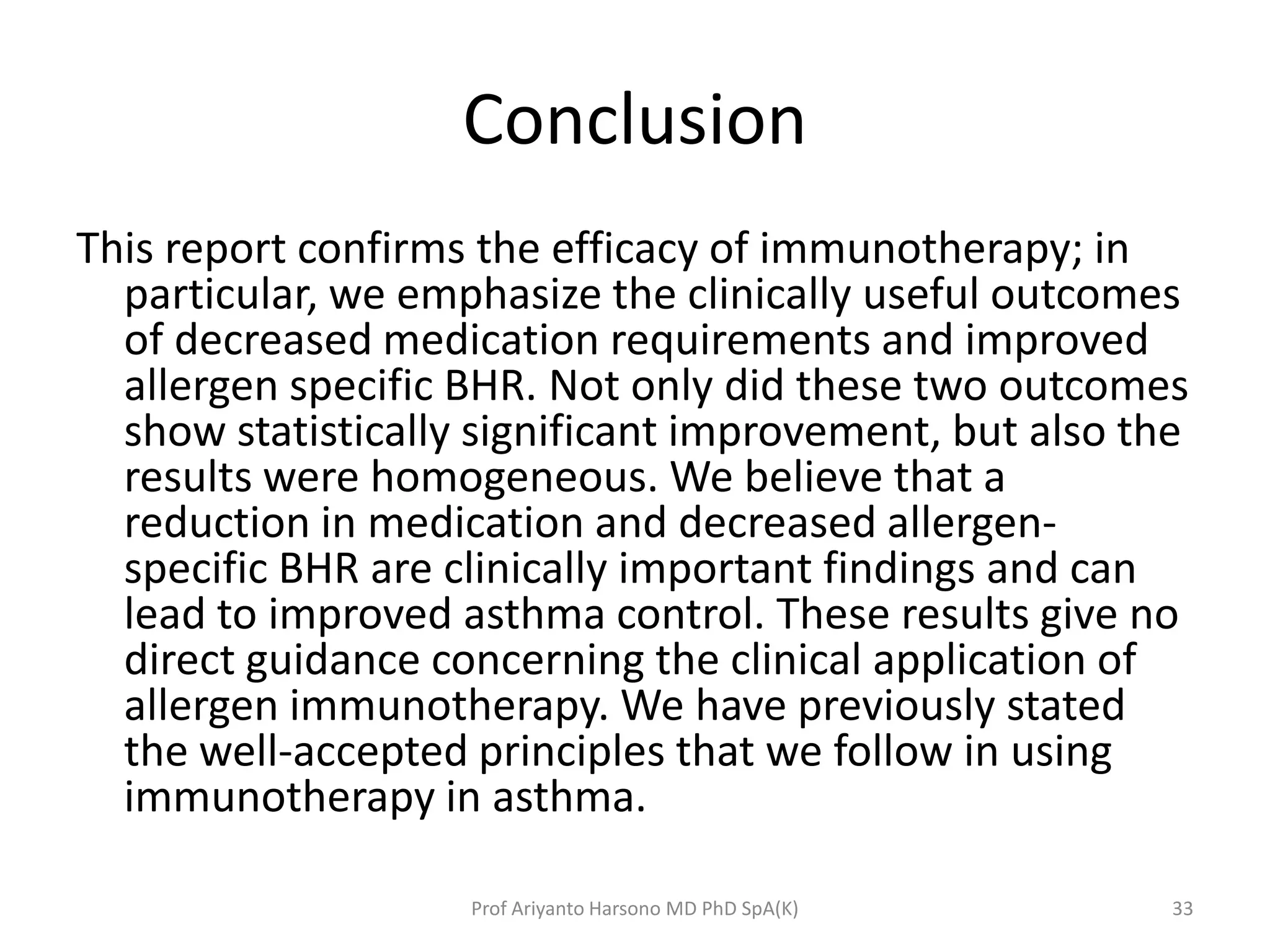 Conclusion
This report confirms the efficacy of immunotherapy; in
particular, we emphasize the clinically useful outcomes
of decreased medication requirements and improved
allergen specific BHR. Not only did these two outcomes
show statistically significant improvement, but also the
results were homogeneous. We believe that a
reduction in medication and decreased allergen-
specific BHR are clinically important findings and can
lead to improved asthma control. These results give no
direct guidance concerning the clinical application of
allergen immunotherapy. We have previously stated
the well-accepted principles that we follow in using
immunotherapy in asthma.
33Prof Ariyanto Harsono MD PhD SpA(K)
 