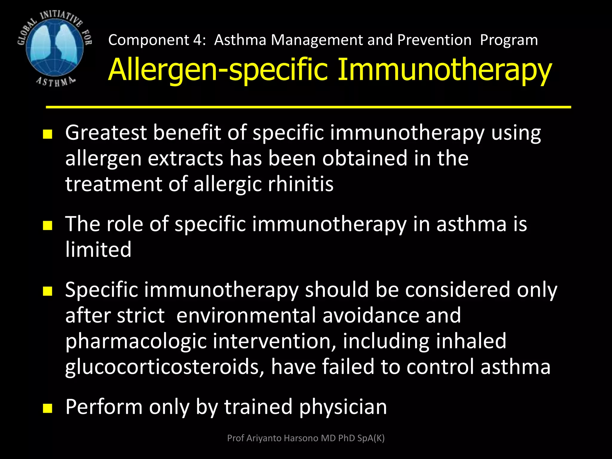 Component 4: Asthma Management and Prevention Program
Allergen-specific Immunotherapy
 Greatest benefit of specific immunotherapy using
allergen extracts has been obtained in the
treatment of allergic rhinitis
 The role of specific immunotherapy in asthma is
limited
 Specific immunotherapy should be considered only
after strict environmental avoidance and
pharmacologic intervention, including inhaled
glucocorticosteroids, have failed to control asthma
 Perform only by trained physician
Prof Ariyanto Harsono MD PhD SpA(K)
 