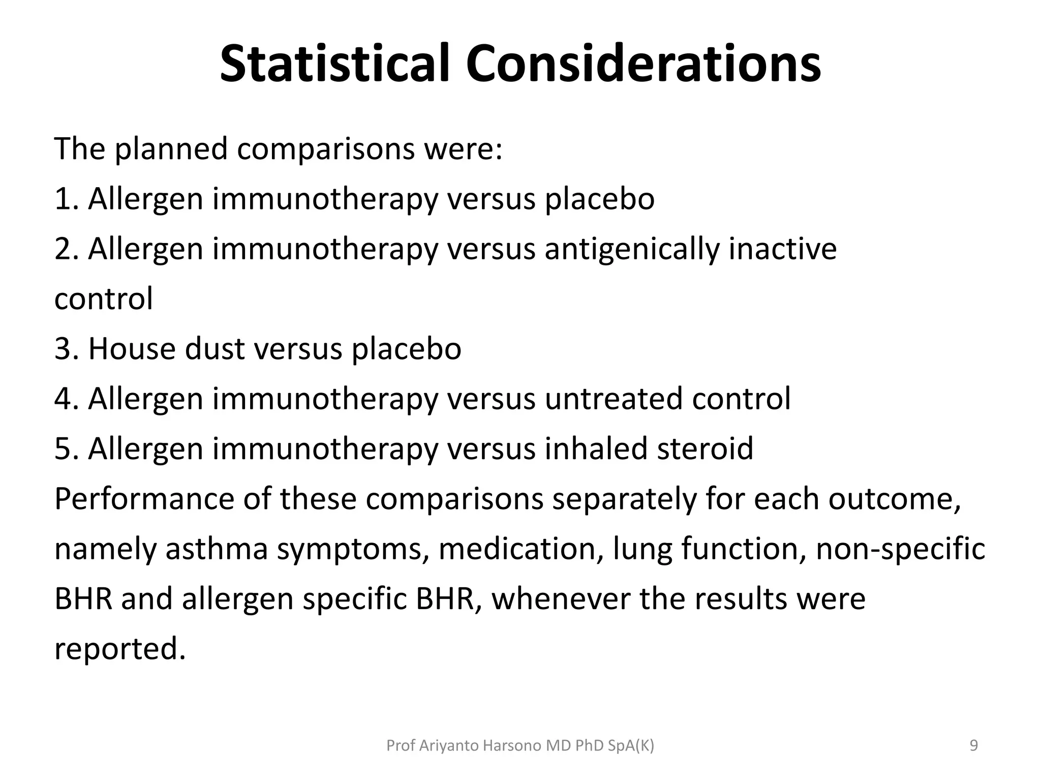 Statistical Considerations
The planned comparisons were:
1. Allergen immunotherapy versus placebo
2. Allergen immunotherapy versus antigenically inactive
control
3. House dust versus placebo
4. Allergen immunotherapy versus untreated control
5. Allergen immunotherapy versus inhaled steroid
Performance of these comparisons separately for each outcome,
namely asthma symptoms, medication, lung function, non-specific
BHR and allergen specific BHR, whenever the results were
reported.
9Prof Ariyanto Harsono MD PhD SpA(K)
 