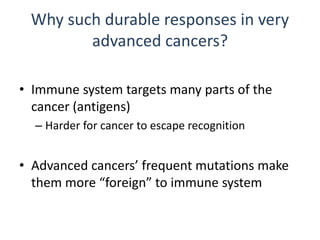 Why such durable responses in very
advanced cancers?
• Immune system targets many parts of the
cancer (antigens)
– Harder for cancer to escape recognition
• Advanced cancers’ frequent mutations make
them more “foreign” to immune system
 