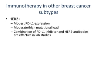 Immunotherapy in other breast cancer
subtypes
• HER2+
– Modest PD-L1 expression
– Moderate/high mutational load
– Combination of PD-L1 inhibitor and HER2-antibodies
are effective in lab studies
• ER+
– Low PD-L1 expression
– Low mutational load
– Likely will need something to increase recognition by
immune system
 