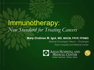 Immunotherapy:
New Standard for Treating Cancers
Mary Ondinee M. Igot, MD, MSCM, FPCP, FPSMO
Medical Oncologist / Neuro – Oncologist
Asian Hospital and Medical Center
 