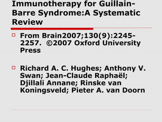 Immunotherapy for Guillain-
Barre Syndrome:A Systematic
Review
 From Brain2007;130(9):2245-
2257. ©2007 Oxford University
Press
 Richard A. C. Hughes; Anthony V.
Swan; Jean-Claude Raphaël;
Djillali Annane; Rinske van
Koningsveld; Pieter A. van Doorn
 