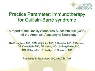 Practice Parameter: Immunotherapy
for Guillain-Barré syndrome
A report of the Quality Standards Subcommittee (QSS)
of the American Academy of Neurology
RAC Hughes, MD; EFM Wijdicks, MD; R Barohn, MD; E Benson,
DR Cornblath, MD; AF Hahn, MD; JM Meythaler, MD;
RG Miller, MD; JT Sladky; JC Stevens, MD
Published in Neurology 2003;61:736-740.
 