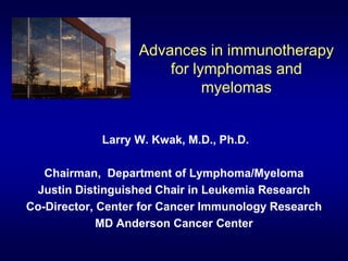 Advances in immunotherapy
for lymphomas and
myelomas
Larry W. Kwak, M.D., Ph.D.
Chairman, Department of Lymphoma/Myeloma
Justin Distinguished Chair in Leukemia Research
Co-Director, Center for Cancer Immunology Research
MD Anderson Cancer Center
 