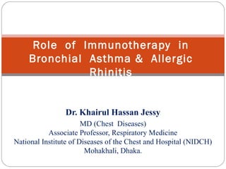 Dr. Khairul Hassan Jessy
MD (Chest Diseases)
Associate Professor, Respiratory Medicine
National Institute of Diseases of the Chest and Hospital (NIDCH)
Mohakhali, Dhaka.
Role of Immunotherapy in
Bronchial Asthma & Allergic
Rhinitis
 