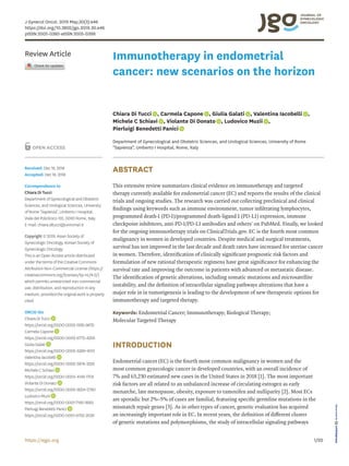 1/20https://ejgo.org
ABSTRACT
This extensive review summarizes clinical evidence on immunotherapy and targeted
therapy currently available for endometrial cancer (EC) and reports the results of the clinical
trials and ongoing studies. The research was carried out collecting preclinical and clinical
findings using keywords such as immune environment, tumor infiltrating lymphocytes,
programmed death-1 (PD-1)/programmed death-ligand 1 (PD-L1) expression, immune
checkpoint inhibitors, anti-PD-1/PD-L1 antibodies and others' on PubMed. Finally, we looked
for the ongoing immunotherapy trials on ClinicalTrials.gov. EC is the fourth most common
malignancy in women in developed countries. Despite medical and surgical treatments,
survival has not improved in the last decade and death rates have increased for uterine cancer
in women. Therefore, identification of clinically significant prognostic risk factors and
formulation of new rational therapeutic regimens have great significance for enhancing the
survival rate and improving the outcome in patients with advanced or metastatic disease.
The identification of genetic alterations, including somatic mutations and microsatellite
instability, and the definition of intracellular signaling pathways alterations that have a
major role in in tumorigenesis is leading to the development of new therapeutic options for
immunotherapy and targeted therapy.
Keywords: Endometrial Cancer; Immunotherapy; Biological Therapy;
Molecular Targeted Therapy
INTRODUCTION
Endometrial cancer (EC) is the fourth most common malignancy in women and the
most common gynecologic cancer in developed countries, with an overall incidence of
7% and 63,230 estimated new cases in the United States in 2018 [1]. The most important
risk factors are all related to an unbalanced increase of circulating estrogen as early
menarche, late menopause, obesity, exposure to tamoxifen and nulliparity [2]. Most ECs
are sporadic but 2%–5% of cases are familial, featuring specific germline mutations in the
mismatch repair genes [3]. As in other types of cancer, genetic evaluation has acquired
an increasingly important role in EC. In recent years, the definition of different cluster
of genetic mutations and polymorphisms, the study of intracellular signaling pathways
J Gynecol Oncol. 2019 May;30(3):e46
https://doi.org/10.3802/jgo.2019.30.e46
pISSN 2005-0380·eISSN 2005-0399
Review Article
Received: Dec 18, 2018
Accepted: Dec 18, 2018
Correspondence to
Chiara Di Tucci
Department of Gynecological and Obstetric
Sciences, and Urological Sciences, University
of Rome “Sapienza”, Umberto I Hospital,
Viale del Policlinico 155, 00161 Rome, Italy.
E-mail: chiara.ditucci@uniroma1.it
Copyright © 2019. Asian Society of
Gynecologic Oncology, Korean Society of
Gynecologic Oncology
This is an Open Access article distributed
under the terms of the Creative Commons
Attribution Non-Commercial License (https://
creativecommons.org/licenses/by-nc/4.0/)
which permits unrestricted non-commercial
use, distribution, and reproduction in any
medium, provided the original work is properly
cited.
ORCID iDs
Chiara Di Tucci
https://orcid.org/0000-0002-1292-9672
Carmela Capone
https://orcid.org/0000-0002-6775-4259
Giulia Galati
https://orcid.org/0000-0002-5289-4013
Valentina Iacobelli
https://orcid.org/0000-0002-5874-3320
Michele C Schiavi
https://orcid.org/0000-0003-4149-170X
Violante Di Donato
https://orcid.org/0000-0002-9254-5790
Ludovico Muzii
https://orcid.org/0000-0001-7195-9583
Pierluigi Benedetti Panici
https://orcid.org/0000-0001-6752-2039
Chiara Di Tucci , Carmela Capone , Giulia Galati , Valentina Iacobelli ,
Michele C Schiavi , Violante Di Donato , Ludovico Muzii ,
Pierluigi Benedetti Panici
Department of Gynecological and Obstetric Sciences, and Urological Sciences, University of Rome
“Sapienza”, Umberto I Hospital, Rome, Italy
Immunotherapy in endometrial
cancer: new scenarios on the horizon
 