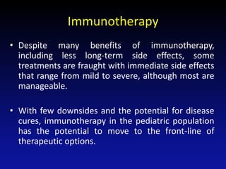 Immunotherapy
• Despite many benefits of immunotherapy,
including less long-term side effects, some
treatments are fraught with immediate side effects
that range from mild to severe, although most are
manageable.
• With few downsides and the potential for disease
cures, immunotherapy in the pediatric population
has the potential to move to the front-line of
therapeutic options.
 