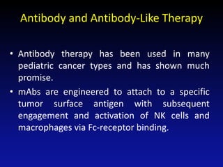 Antibody and Antibody-Like Therapy
• Antibody therapy has been used in many
pediatric cancer types and has shown much
promise.
• mAbs are engineered to attach to a specific
tumor surface antigen with subsequent
engagement and activation of NK cells and
macrophages via Fc-receptor binding.
 