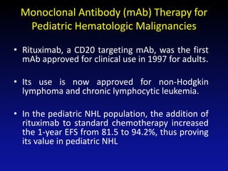 Monoclonal Antibody (mAb) Therapy for
Pediatric Hematologic Malignancies
• Rituximab, a CD20 targeting mAb, was the first
mAb approved for clinical use in 1997 for adults.
• Its use is now approved for non-Hodgkin
lymphoma and chronic lymphocytic leukemia.
• In the pediatric NHL population, the addition of
rituximab to standard chemotherapy increased
the 1-year EFS from 81.5 to 94.2%, thus proving
its value in pediatric NHL
 