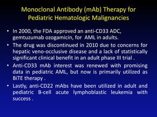 Monoclonal Antibody (mAb) Therapy for
Pediatric Hematologic Malignancies
• In 2000, the FDA approved an anti-CD33 ADC,
gemtuzumab ozogamicin, for AML in adults.
• The drug was discontinued in 2010 due to concerns for
hepatic veno-occlusive disease and a lack of statistically
significant clinical benefit in an adult phase III trial .
• Anti-CD33 mAb interest was renewed with promising
data in pediatric AML, but now is primarily utilized as
BiTE therapy .
• Lastly, anti-CD22 mAbs have been utilized in adult and
pediatric B-cell acute lymphoblastic leukemia with
success .
 