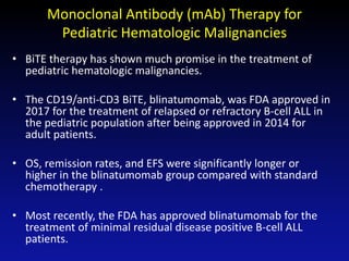 Monoclonal Antibody (mAb) Therapy for
Pediatric Hematologic Malignancies
• BiTE therapy has shown much promise in the treatment of
pediatric hematologic malignancies.
• The CD19/anti-CD3 BiTE, blinatumomab, was FDA approved in
2017 for the treatment of relapsed or refractory B-cell ALL in
the pediatric population after being approved in 2014 for
adult patients.
• OS, remission rates, and EFS were significantly longer or
higher in the blinatumomab group compared with standard
chemotherapy .
• Most recently, the FDA has approved blinatumomab for the
treatment of minimal residual disease positive B-cell ALL
patients.
 
