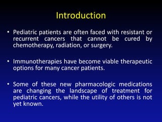 Introduction
• Pediatric patients are often faced with resistant or
recurrent cancers that cannot be cured by
chemotherapy, radiation, or surgery.
• Immunotherapies have become viable therapeutic
options for many cancer patients.
• Some of these new pharmacologic medications
are changing the landscape of treatment for
pediatric cancers, while the utility of others is not
yet known.
 