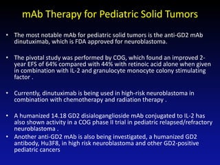 mAb Therapy for Pediatric Solid Tumors
• The most notable mAb for pediatric solid tumors is the anti-GD2 mAb
dinutuximab, which is FDA approved for neuroblastoma.
• The pivotal study was performed by COG, which found an improved 2-
year EFS of 64% compared with 44% with retinoic acid alone when given
in combination with IL-2 and granulocyte monocyte colony stimulating
factor .
• Currently, dinutuximab is being used in high-risk neuroblastoma in
combination with chemotherapy and radiation therapy .
• A humanized 14.18 GD2 disialoganglioside mAb conjugated to IL-2 has
also shown activity in a COG phase II trial in pediatric relapsed/refractory
neuroblastoma .
• Another anti-GD2 mAb is also being investigated, a humanized GD2
antibody, Hu3F8, in high risk neuroblastoma and other GD2-positive
pediatric cancers
 