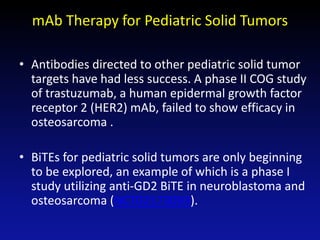 • Antibodies directed to other pediatric solid tumor
targets have had less success. A phase II COG study
of trastuzumab, a human epidermal growth factor
receptor 2 (HER2) mAb, failed to show efficacy in
osteosarcoma .
• BiTEs for pediatric solid tumors are only beginning
to be explored, an example of which is a phase I
study utilizing anti-GD2 BiTE in neuroblastoma and
osteosarcoma (NCT02173093).
mAb Therapy for Pediatric Solid Tumors
 
