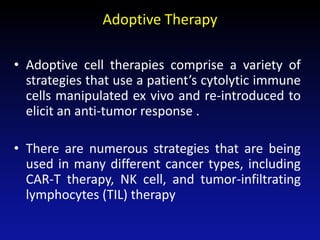 Adoptive Therapy
• Adoptive cell therapies comprise a variety of
strategies that use a patient’s cytolytic immune
cells manipulated ex vivo and re-introduced to
elicit an anti-tumor response .
• There are numerous strategies that are being
used in many different cancer types, including
CAR-T therapy, NK cell, and tumor-infiltrating
lymphocytes (TIL) therapy
 