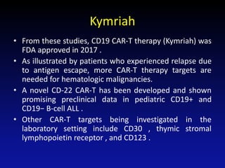 Kymriah
• From these studies, CD19 CAR-T therapy (Kymriah) was
FDA approved in 2017 .
• As illustrated by patients who experienced relapse due
to antigen escape, more CAR-T therapy targets are
needed for hematologic malignancies.
• A novel CD-22 CAR-T has been developed and shown
promising preclinical data in pediatric CD19+ and
CD19− B-cell ALL .
• Other CAR-T targets being investigated in the
laboratory setting include CD30 , thymic stromal
lymphopoietin receptor , and CD123 .
 