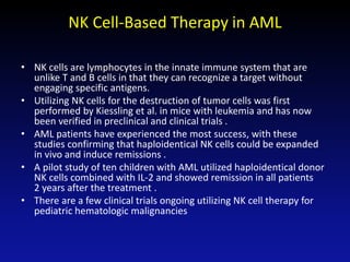 NK Cell-Based Therapy in AML
• NK cells are lymphocytes in the innate immune system that are
unlike T and B cells in that they can recognize a target without
engaging specific antigens.
• Utilizing NK cells for the destruction of tumor cells was first
performed by Kiessling et al. in mice with leukemia and has now
been verified in preclinical and clinical trials .
• AML patients have experienced the most success, with these
studies confirming that haploidentical NK cells could be expanded
in vivo and induce remissions .
• A pilot study of ten children with AML utilized haploidentical donor
NK cells combined with IL-2 and showed remission in all patients
2 years after the treatment .
• There are a few clinical trials ongoing utilizing NK cell therapy for
pediatric hematologic malignancies
 