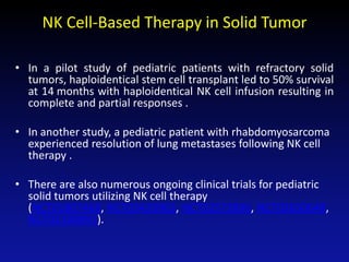 NK Cell-Based Therapy in Solid Tumor
• In a pilot study of pediatric patients with refractory solid
tumors, haploidentical stem cell transplant led to 50% survival
at 14 months with haploidentical NK cell infusion resulting in
complete and partial responses .
• In another study, a pediatric patient with rhabdomyosarcoma
experienced resolution of lung metastases following NK cell
therapy .
• There are also numerous ongoing clinical trials for pediatric
solid tumors utilizing NK cell therapy
(NCT01807468, NCT03420963, NCT02573896, NCT02650648,
NCT02100891).
 