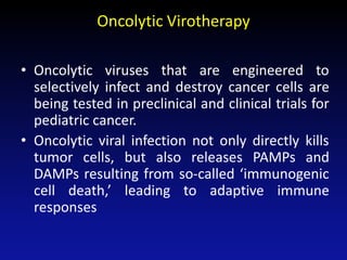 Oncolytic Virotherapy
• Oncolytic viruses that are engineered to
selectively infect and destroy cancer cells are
being tested in preclinical and clinical trials for
pediatric cancer.
• Oncolytic viral infection not only directly kills
tumor cells, but also releases PAMPs and
DAMPs resulting from so-called ‘immunogenic
cell death,’ leading to adaptive immune
responses
 