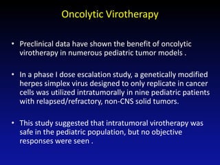Oncolytic Virotherapy
• Preclinical data have shown the benefit of oncolytic
virotherapy in numerous pediatric tumor models .
• In a phase I dose escalation study, a genetically modified
herpes simplex virus designed to only replicate in cancer
cells was utilized intratumorally in nine pediatric patients
with relapsed/refractory, non-CNS solid tumors.
• This study suggested that intratumoral virotherapy was
safe in the pediatric population, but no objective
responses were seen .
 