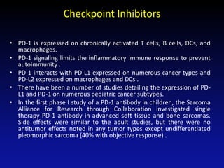Checkpoint Inhibitors
• PD-1 is expressed on chronically activated T cells, B cells, DCs, and
macrophages.
• PD-1 signaling limits the inflammatory immune response to prevent
autoimmunity .
• PD-1 interacts with PD-L1 expressed on numerous cancer types and
PD-L2 expressed on macrophages and DCs .
• There have been a number of studies detailing the expression of PD-
L1 and PD-1 on numerous pediatric cancer subtypes.
• In the first phase I study of a PD-1 antibody in children, the Sarcoma
Alliance for Research through Collaboration investigated single
therapy PD-1 antibody in advanced soft tissue and bone sarcomas.
Side effects were similar to the adult studies, but there were no
antitumor effects noted in any tumor types except undifferentiated
pleomorphic sarcoma (40% with objective response) .
 