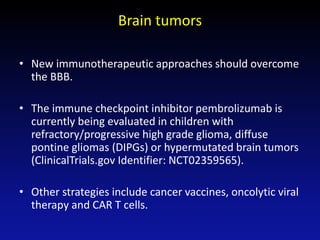 Brain tumors
• New immunotherapeutic approaches should overcome
the BBB.
• The immune checkpoint inhibitor pembrolizumab is
currently being evaluated in children with
refractory/progressive high grade glioma, diffuse
pontine gliomas (DIPGs) or hypermutated brain tumors
(ClinicalTrials.gov Identifier: NCT02359565).
• Other strategies include cancer vaccines, oncolytic viral
therapy and CAR T cells.
 