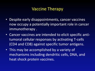 Vaccine Therapy
• Despite early disappointments, cancer vaccines
now occupy a potentially important role in cancer
immunotherapy .
• Cancer vaccines are intended to elicit specific anti-
tumoral cellular responses by activating T-cells
(CD4 and CD8) against specific tumor antigens.
• This may be accomplished by a variety of
mechanisms including dendritic cells, DNA, and
heat shock protein vaccines.
 